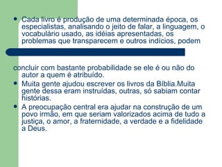 Cada livro é produção de uma determinada época, os especialistas, analisando o jeito de falar, a linguagem, o vocabulário usado, as idéias apresentadas, os problemas que transparecem e outros indícios, podem  concluir com bastante probabilidade se ele é ou não do autor a quem é atribuído.  Muita gente ajudou escrever os livros da Bíblia.Muita gente dessa eram instruídas, outras, só sabiam contar histórias. A preocupação central era ajudar na construção de um povo irmão, em que seriam valorizados acima de tudo a justiça, o amor, a fraternidade, a verdade e a fidelidade a Deus. 