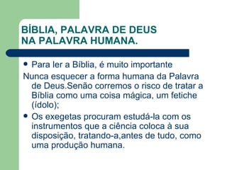 BÍBLIA, PALAVRA DE DEUS  NA PALAVRA HUMANA. Para ler a Bíblia, é muito importante Nunca esquecer a forma humana da Palavra de Deus.Senão corremos o risco de tratar a Bíblia como uma coisa mágica, um fetiche (ídolo); Os exegetas procuram estudá-la com os instrumentos que a ciência coloca à sua disposição, tratando-a,antes de tudo, como uma produção humana. 