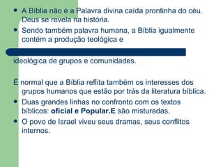 A Bíblia não é a Palavra divina caída prontinha do céu. Deus se revela na história.  Sendo também palavra humana, a Bíblia igualmente contém a produção teológica e  ideológica de grupos e comunidades.  É normal que a Bíblia reflita também os interesses dos grupos humanos que estão por trás da literatura bíblica.  Duas grandes linhas no confronto com os textos bíblicos:  oficial e Popular.E  são misturadas. O povo de Israel viveu seus dramas, seus conflitos internos.  