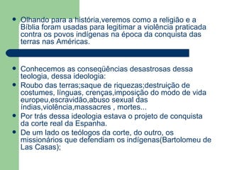 Olhando para a história,veremos como a religião e a Bíblia foram usadas para legitimar a violência praticada contra os povos indígenas na época da conquista das terras nas Américas. Conhecemos as conseqüências desastrosas dessa teologia, dessa ideologia: Roubo das terras;saque de riquezas;destruição de costumes, línguas, crenças,imposição do modo de vida europeu,escravidão,abuso sexual das índias,violência,massacres , mortes... Por trás dessa ideologia estava o projeto de conquista da corte real da Espanha. De um lado os teólogos da corte, do outro, os missionários que defendiam os indígenas(Bartolomeu de Las Casas); 