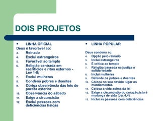 DOIS PROJETOS LINHA OFICIAL Deus é favorável ao: Reinado Exclui estrangeiros Favorável ao templo Religião centrada em sacrifícios e ritos externos - Lev 1-8; Exclui mulheres Condena pobres e doentes Obriga observância das leis de pureza exterior Observância do sábado Exige a circuncisão Exclui pessoas com deficiências físicas LINHA POPULAR Deus condena ao: Opção pelo reinado Inclui estrangeiros É crítica ao templo Religião baseada na justiça e solidariedade Inclui mulheres Defende os pobres e doentes Coloca no seu devido lugar os mandamentos Coloca a vida acima da lei Exige a circuncisão do coração,isto é mudança de vida (Jer,4,4) Inclui as pessoas com deficiências  