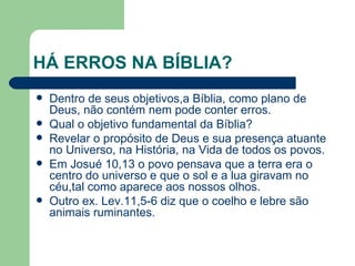 HÁ ERROS NA BÍBLIA? Dentro de seus objetivos,a Bíblia, como plano de Deus, não contém nem pode conter erros. Qual o objetivo fundamental da Bíblia? Revelar o propósito de Deus e sua presença atuante no Universo, na História, na Vida de todos os povos. Em Josué 10,13 o povo pensava que a terra era o centro do universo e que o sol e a lua giravam no céu,tal como aparece aos nossos olhos. Outro ex. Lev.11,5-6 diz que o coelho e lebre são animais ruminantes. 