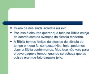 Quem de nós ainda acredita nisso? Por isso,é absurdo querer que tudo na Bíblia esteja de acordo com os avanços da ciência moderna.  A Bíblia tem os limites do alcance da ciência do tempo em que foi composta.Nós, hoje, podemos dizer a Bíblia contém erros. Mas isso não vale para o povo daquele tempo, quando se achava que as coisas eram de fato daquele jeito. 