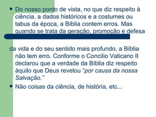 Do nosso ponto de vista, no que diz respeito à ciência, a dados históricos e a costumes ou tabus da época, a Bíblia contem erros. Mas quando se trata da geração, promoção e defesa  da vida e do seu sentido mais profundo, a Bíblia não tem erro. Conforme o Concilio Vaticano II declarou que a verdade da Bíblia diz respeito àquilo que Deus revelou “ por causa da nossa Salvação.” Não coisas da ciência, de história, etc... 