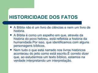 HISTORICIDADE DOS FATOS A Bíblia não é um livro de ciências e nem um livro de história.  A Bíblia é como um espelho em que, através da história do povo hebreu, está refletida a história da humanidade.Por isso, que identificamos com alguns personagens bíblicos. Nem tudo o que está narrado nos livros históricos aconteceu do jeito como está escrito.É correto dizer que, ao estudarmos um texto bíblico, estamos na verdade interpretando um interpretação. 