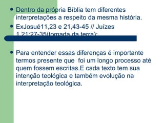 Dentro da própria Bíblia tem diferentes interpretações a respeito da mesma história. ExJosué11,23 e 21,43-45 // Juízes 1,21;27-35(tomada da terra); Para entender essas diferenças é importante termos presente que  foi um longo processo até quem fossem escritas.E cada texto tem sua intenção teológica e também evolução na interpretação teológica.  