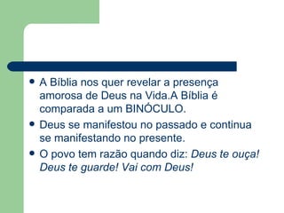 A Bíblia nos quer revelar a presença amorosa de Deus na Vida.A Bíblia é comparada a um BINÓCULO. Deus se manifestou no passado e continua se manifestando no presente. O povo tem razão quando diz:  Deus te ouça! Deus te guarde! Vai com Deus! 