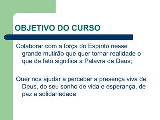 OBJETIVO DO CURSO Colaborar com a força do Espírito nesse grande mutirão que quer tornar realidade o que de fato significa a Palavra de Deus; Quer nos ajudar a perceber a presença viva de Deus, do seu sonho de vida e esperança, de paz e solidariedade 