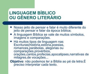 LINGUAGEM BÍBLICO OU GÊNERO LITERÁRIO Nosso jeito de pensar e falar é muito diferente do jeito de pensar e falar da época bíblica; A linguagem Bíblica se vale de muitos símbolos, imagens e comparações. Há muitos tipos de linguagem nas Escrituras(história,estória,poesias, romances,parábolas, alegorias ou comparações,provérbios, orações,cantos,profecias,apocalipses,narrativas de milagres,de vocações... Objetivo : não podemos ler a Bíblia ao pé da letra.É preciso interpretar cada texto. 