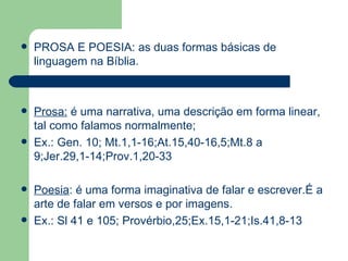 PROSA E POESIA: as duas formas básicas de linguagem na Bíblia. Prosa:  é uma narrativa, uma descrição em forma linear, tal como falamos normalmente; Ex.: Gen. 10; Mt.1,1-16;At.15,40-16,5;Mt.8 a 9;Jer.29,1-14;Prov.1,20-33 Poesia : é uma forma imaginativa de falar e escrever.É a arte de falar em versos e por imagens.  Ex.: Sl 41 e 105; Provérbio,25;Ex.15,1-21;Is.41,8-13 