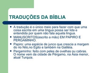 TRADUÇÕES DA BÍBLIA A tradução é o único meio para fazer com que uma coisa escrita em uma língua possa ser lida e entendida por quem não fala aquela língua. MANUSCRITOS(escrito a mão) EM PAPIRO E PERGAMINHO. Papiro: uma espécie de junco que crescia a margem do rio Nilo,no Egito e também na Galiléia.  Pergaminho: feito com peles de ovelhas ou cabras. O nome vem da cidade de Pérgamo, na Ásia menor, atual Turquia. 