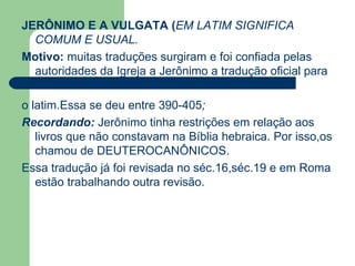 JERÔNIMO E A VULGATA ( EM LATIM SIGNIFICA COMUM E USUAL. Motivo:   muitas traduções surgiram e foi confiada pelas autoridades da Igreja a Jerônimo a tradução oficial para  o latim.Essa se deu entre 390-405 ; Recordando:   Jerônimo tinha restrições em relação aos livros que não constavam na Bíblia hebraica. Por isso,os chamou de DEUTEROCANÔNICOS.  Essa tradução já foi revisada no séc.16,séc.19 e em Roma estão trabalhando outra revisão. 