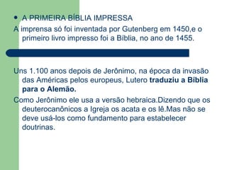 A PRIMEIRA BÍBLIA IMPRESSA A imprensa só foi inventada por Gutenberg em 1450,e o primeiro livro impresso foi a Bíblia, no ano de 1455. Uns 1.100 anos depois de Jerônimo, na época da invasão das Américas pelos europeus, Lutero  traduziu a Bíblia para o Alemão. Como Jerônimo ele usa a versão hebraica.Dizendo que os deuterocanônicos a Igreja os acata e os lê.Mas não se deve usá-los como fundamento para estabelecer doutrinas. 