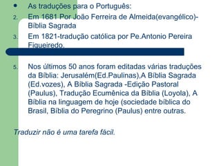 As traduções para o Português: Em 1681 Por João Ferreira de Almeida(evangélico)-Bíblia Sagrada Em 1821-tradução católica por Pe.Antonio Pereira Figueiredo. Nos últimos 50 anos foram editadas várias traduções da Bíblia: Jerusalém(Ed.Paulinas),A Bíblia Sagrada (Ed.vozes), A Bíblia Sagrada -Edição Pastoral (Paulus), Tradução Ecumênica da Bíblia (Loyola), A Bíblia na linguagem de hoje (sociedade bíblica do Brasil, Bíblia do Peregrino (Paulus) entre outras. Traduzir não é uma tarefa fácil. 