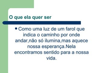 O que ela quer ser Como uma luz de um farol que indica o caminho por onde andar,não só ilumina,mas aquece nossa esperança.Nela encontramos sentido para a nossa vida. 