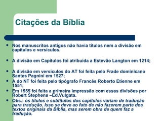 Citações da Bíblia  Nos manuscritos antigos não havia títulos nem a divisão em capítulos e versículos. A divisão em Capítulos foi atribuída a Estevão Langton em 1214; A divisão em versículos do AT foi feita pelo Frade dominicano Santes Pagnini em 1527; A do NT foi feita pelo tipógrafo Francês Roberto Etienne em 1551; Em 1555 foi feita a primeira impressão com essas divisões por Robert Stephens –Ed.Vulgata. Obs.:  os títulos e subtítulos dos capítulos variam de tradução para tradução. Isso se deve ao fato de não fazerem parte dos textos originais da Bíblia, mas serem obra de quem faz a tradução. 