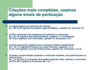 Citações mais completas, usamos alguns sinais de pontuação  A vírgula separa os versículos do capítulo.  Ex.: Mt 16,18 significa Evangelho segundo Mateus, capítulo 16, versículo 18.  O hífen apresenta uma seqüência de capítulos ou versículos.  Ex.: At 1-2 significa Atos dos Apóstolos, capítulos 1 e 2 (integrais).  Ex 15,2-5 significa Livro do Êxodo, capítulo 15, versículos 2 à 5.  O ponto apresenta capítulos e/ou versículos citados isoladamente. Ex.: 1Cr 1.3 significa Primeiro Livro das Crônicas, capítulos 1 e 3.  Is 32,1.4.6 significa Livro do Profeta Isaías, capítulo 32, versículos 1, 4 e 6.  O ponto e vírgula dispõe capítulos e versículos isolados, mas pertencentes ao mesmo livro. Ex.: Jo 3,23-25; 6,1-4 significa Evangelho segundo João, capítulo 3, versículos de 23 à 25 e capítulo 6, versículos de 1 à 4.   
