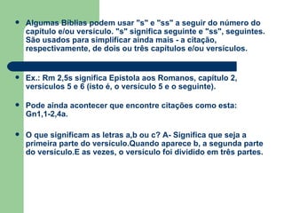 Algumas Bíblias podem usar "s" e "ss" a seguir do número do capítulo e/ou versículo. "s" significa seguinte e "ss", seguintes. São usados para simplificar ainda mais - a citação, respectivamente, de dois ou três capítulos e/ou versículos. Ex.: Rm 2,5s significa Epístola aos Romanos, capítulo 2, versículos 5 e 6 (isto é, o versículo 5 e o seguinte). Pode ainda acontecer que encontre citações como esta: Gn1,1-2,4a. O que significam as letras a,b ou c? A- Significa que seja a primeira parte do versículo.Quando aparece b, a segunda parte do versículo.E as vezes, o versículo foi dividido em três partes. 