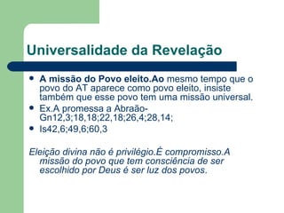 Universalidade da Revelação A missão do Povo eleito.Ao  mesmo tempo que o povo do AT aparece como povo eleito, insiste também que esse povo tem uma missão universal.  Ex.A promessa a Abraão-Gn12,3;18,18;22,18;26,4;28,14; Is42,6;49,6;60,3 Eleição divina não é privilégio.É compromisso.A missão do povo que tem consciência de ser escolhido por Deus é ser luz dos povos . 