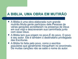 A BIBLIA, UMA OBRA EM MUTIRÃO A Bíblia é uma obra elaborada num grande mutirão.Muita gente participou dele.Pessoas de várias gerações acreditaram na presença de Deus em sua vida e descreveram sua caminhada junto com esse Deus.  A Bíblia tem sua origem no povo.É do povo. O povo é seu autor. Ele é também o destinatário privilegiado das Escrituras. A Bíblia foi feita pelo povo, como o escritos populares que geralmente mergulham no anonimato. De muitas canções não se sabe o nome do autor. 