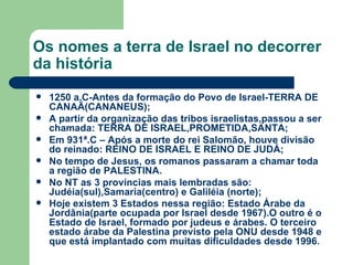Os nomes a terra de Israel no decorrer da história 1250 a.C-Antes da formação do Povo de Israel-TERRA DE CANAÃ(CANANEUS); A partir da organização das tribos israelistas,passou a ser chamada: TERRA DE ISRAEL,PROMETIDA,SANTA; Em 931ª.C – Após a morte do rei Salomão, houve divisão do reinado: REINO DE ISRAEL E REINO DE JUDÁ; No tempo de Jesus, os romanos passaram a chamar toda a região de PALESTINA.  No NT as 3 províncias mais lembradas são: Judéia(sul),Samaria(centro) e Galiléia (norte); Hoje existem 3 Estados nessa região: Estado Árabe da Jordânia(parte ocupada por Israel desde 1967).O outro é o Estado de Israel, formado por judeus e árabes. O terceiro estado árabe da Palestina previsto pela ONU desde 1948 e que está implantado com muitas dificuldades desde 1996 . 
