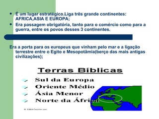 É um lugar estratégico.Liga três grande continentes: AFRICA,ASIA E EUROPA; Era passagem obrigatória, tanto para o comércio como para a guerra, entre os povos desses 3 continentes. Era a porta para os europeus que vinham pelo mar e a ligação terrestre entre o Egito e Mesopotâmia(berço das mais antigas civilizações); 
