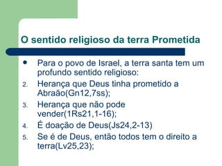 O sentido religioso da terra Prometida Para o povo de Israel, a terra santa tem um profundo sentido religioso:  Herança que Deus tinha prometido a Abraão(Gn12,7ss); Herança que não pode vender(1Rs21,1-16); É doação de Deus(Js24,2-13) Se é de Deus, então todos tem o direito a terra(Lv25,23); 