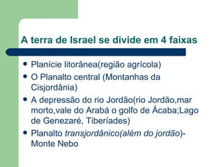 A terra de Israel se divide em 4 faixas Planície litorânea(região agrícola) O Planalto central (Montanhas da Cisjordânia) A depressão do rio Jordão(rio Jordão,mar morto,vale do Arabá o golfo de Ácaba;Lago de Genezaré, Tiberíades) Planalto  transjordânico(além do jordão )-Monte Nebo 