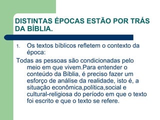 DISTINTAS ÉPOCAS ESTÃO POR TRÁS DA BÍBLIA. Os textos bíblicos refletem o contexto da época: Todas as pessoas são condicionadas pelo meio em que vivem.Para entender o conteúdo da Bíblia, é preciso fazer um esforço de análise da realidade, isto é, a situação econômica,política,social e cultural-religiosa do período em que o texto foi escrito e que o texto se refere. 