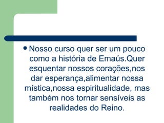 Nosso curso quer ser um pouco como a história de Emaús.Quer esquentar nossos corações,nos dar esperança,alimentar nossa mística,nossa espiritualidade, mas também nos tornar sensíveis as realidades do Reino. 