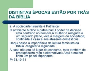 DISTINTAS ÉPOCAS ESTÃO POR TRÁS DA BÍBLIA 2. A sociedade Israelita é Patriarcal: O ambiente bíblico é patriarcal.O poder de decisão está centrado no homem.A mulher é relegada a um segundo plano, vive a margem da sociedade, confinada à casa e aos afazeres domésticos; Daqui nasce a importância da leitura feminista da Bíblia -resgatar a dignidade. A casa não era só lugar de consumo, mas também de produção(era roça e alternativas).Aqui a mulher tinha um papel importante. Pr 31,10-31 