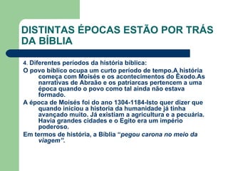 DISTINTAS ÉPOCAS ESTÃO POR TRÁS DA BÍBLIA 4 .  Diferentes períodos da história bíblica: O povo bíblico ocupa um curto período de tempo.A história começa com Moisés e os acontecimentos do Êxodo.As narrativas de Abraão e os patriarcas pertencem a uma época quando o povo como tal ainda não estava formado. A época de Moisés foi do ano 1304-1184-Isto quer dizer que quando iniciou a historia da humanidade já tinha avançado muito. Já existiam a agricultura e a pecuária. Havia grandes cidades e o Egito era um império poderoso. Em termos de história, a Bíblia “ pegou carona no meio da viagem”. 