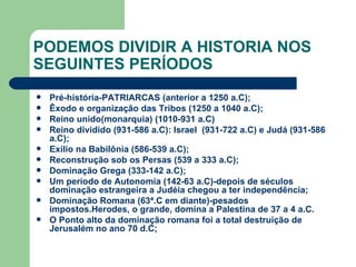 PODEMOS DIVIDIR A HISTORIA NOS SEGUINTES PERÍODOS Pré-história-PATRIARCAS (anterior a 1250 a.C); Êxodo e organização das Tribos (1250 a 1040 a.C); Reino unido(monarquia) (1010-931 a.C) Reino dividido (931-586 a.C): Israel  (931-722 a.C) e Judá (931-586 a.C); Exílio na Babilônia (586-539 a.C); Reconstrução sob os Persas (539 a 333 a.C); Dominação Grega (333-142 a.C); Um período de Autonomia (142-63 a.C)-depois de séculos dominação estrangeira a Judéia chegou a ter independência; Dominação Romana (63ª.C em diante)-pesados impostos.Herodes, o grande, domina a Palestina de 37 a 4 a.C. O Ponto alto da dominação romana foi a total destruição de Jerusalém no ano 70 d.C; 