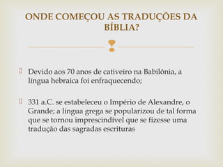 
 Devido aos 70 anos de cativeiro na Babilônia, a
língua hebraica foi enfraquecendo;
 331 a.C. se estabeleceu o Império de Alexandre, o
Grande; a língua grega se popularizou de tal forma
que se tornou imprescindível que se fizesse uma
tradução das sagradas escrituras
ONDE COMEÇOU AS TRADUÇÕES DA
BÍBLIA?
 