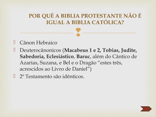 
 Cânon Hebraico
 Deuterocânonicos (Macabeus 1 e 2, Tobias, Judite,
Sabedoria, Eclesiástico, Baruc, além do Cântico de
Azarias, Suzana, e Bel e o Dragão “estes três,
acrescidos ao Livro de Daniel”)
 2º Testamento são idênticos.
POR QUÊ A BIBLIA PROTESTANTE NÃO É
IGUAL A BIBLIA CATÓLICA?
 