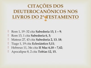 
 Rom 1, 19 -32 cita Sabedoria 13, 1 – 9;
 Rom 13, 1 cita Sabedoria 6, 3;
 Mateus 27, 43 cita Sabedoria 2, 13. 18;
 Tiago 1, 19 cita Eclesiástico 5,11;
 Hebreus 11, 34s cita II Mac 6,18 – 7,42;
 Apocalipse 8, 2 cita Tobias 12, 15.
CITAÇÕES DOS
DEUTEROCANÔNICOS NOS
LIVROS DO 2º TESTAMENTO
 