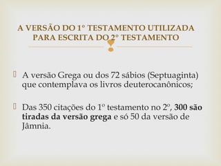 
 A versão Grega ou dos 72 sábios (Septuaginta)
que contemplava os livros deuterocanônicos;
 Das 350 citações do 1º testamento no 2º, 300 são
tiradas da versão grega e só 50 da versão de
Jâmnia.
A VERSÃO DO 1º TESTAMENTO UTILIZADA
PARA ESCRITA DO 2º TESTAMENTO
 