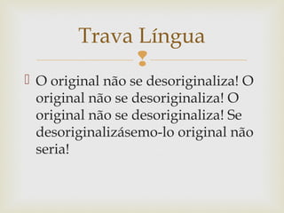 
Trava Língua
 O original não se desoriginaliza! O
original não se desoriginaliza! O
original não se desoriginaliza! Se
desoriginalizásemo-lo original não
seria!
 