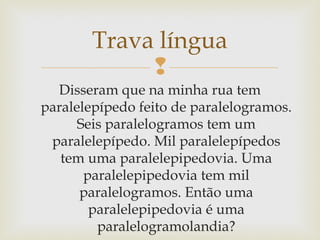
Trava língua
Disseram que na minha rua tem
paralelepípedo feito de paralelogramos.
Seis paralelogramos tem um
paralelepípedo. Mil paralelepípedos
tem uma paralelepipedovia. Uma
paralelepipedovia tem mil
paralelogramos. Então uma
paralelepipedovia é uma
paralelogramolandia?
 