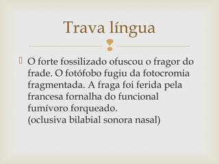 
 O forte fossilizado ofuscou o fragor do
frade. O fotófobo fugiu da fotocromia
fragmentada. A fraga foi ferida pela
francesa fornalha do funcional
fumívoro forqueado.
(oclusiva bilabial sonora nasal)
Trava língua
 