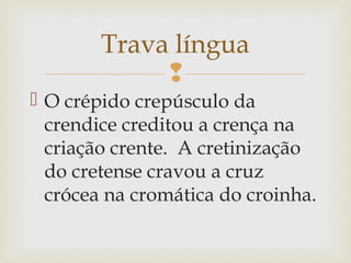 
 O crépido crepúsculo da
crendice creditou a crença na
criação crente. A cretinização
do cretense cravou a cruz
crócea na cromática do croinha.
Trava língua
 