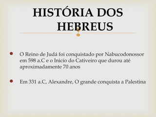 
 O Reino de Judá foi conquistado por Nabucodonossor
em 598 a.C e o Inicio do Cativeiro que durou até
aproximadamente 70 anos
 Em 331 a.C, Alexandre, O grande conquista a Palestina
HISTÓRIA DOS
HEBREUS
 