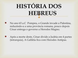 
 No ano 63 a.C Pompeu, o Grande invade a Palestina,
reduzindo-a a uma província romana, pouco depois
César entrega o governo a Herodes Magno;
 Após a morte deste, César divide a Judéia em 4 partes
(tetrarquia), A Galiléia fica com Herodes Antipas.
HISTÓRIA DOS
HEBREUS
 