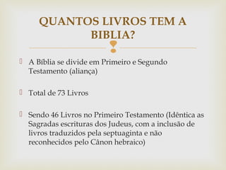 
 A Bíblia se divide em Primeiro e Segundo
Testamento (aliança)
 Total de 73 Livros
 Sendo 46 Livros no Primeiro Testamento (Idêntica as
Sagradas escrituras dos Judeus, com a inclusão de
livros traduzidos pela septuaginta e não
reconhecidos pelo Cânon hebraico)
QUANTOS LIVROS TEM A
BIBLIA?
 