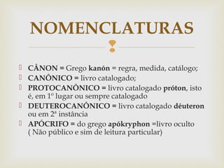 
 CÂNON = Grego kanón = regra, medida, catálogo;
 CANÔNICO = livro catalogado;
 PROTOCANÔNICO = livro catalogado próton, isto
é, em 1º lugar ou sempre catalogado
 DEUTEROCANÔNICO = livro catalogado déuteron
ou em 2ª instância
 APÓCRIFO = do grego apókryphon =livro oculto
( Não público e sim de leitura particular)
NOMENCLATURAS
 