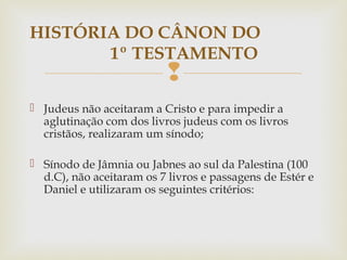 
 Judeus não aceitaram a Cristo e para impedir a
aglutinação com dos livros judeus com os livros
cristãos, realizaram um sínodo;
 Sínodo de Jâmnia ou Jabnes ao sul da Palestina (100
d.C), não aceitaram os 7 livros e passagens de Estér e
Daniel e utilizaram os seguintes critérios:
HISTÓRIA DO CÂNON DO
1º TESTAMENTO
 