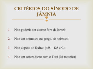 
1. Não poderia ser escrito fora de Israel;
2. Não em aramaico ou grego, só hebraico;
3. Não depois de Esdras (458 – 428 a.C);
4. Não em contradição com o Torá (lei mosaica)
CRITÉRIOS DO SÍNODO DE
JÂMNIA
 