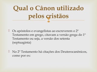 
 Os apóstolos e evangelistas ao escreverem o 2º
Testamento em grego, citavam a versão grega do 1º
Testamento ou seja, a versão dos setenta
(septuaginta)
 No 2º Testamento há citações dos Deuterocanônicos,
como por ex:
Qual o Cânon utilizado
pelos cristãos
 