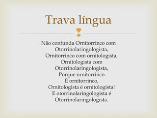 
Trava língua
Não confunda Ornitorrinco com
Otorrinolaringologista,
Ornitorrinco com ornitologista,
Ornitologista com
Otorrinolaringologista,
Porque ornitorrinco
É ornitorrinco,
Ornitologista é ornitologista!
E otorrinolaringologista é
Otorrinolaringologista.
 