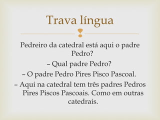 
Trava língua
Pedreiro da catedral está aqui o padre
Pedro?
– Qual padre Pedro?
– O padre Pedro Pires Pisco Pascoal.
– Aqui na catedral tem três padres Pedros
Pires Piscos Pascoais. Como em outras
catedrais.
 